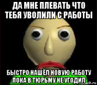 да мне плевать что тебя уволили с работы быстро нашёл новую работу пока в тюрьму не угодил