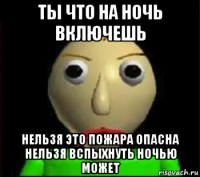 ты что на ночь включешь нельзя это пожара опасна нельзя вспыхнуть ночью может