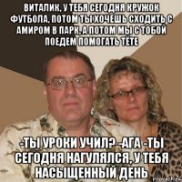 виталик, у тебя сегодня кружок футбола, потом ты хочешь сходить с амиром в парк, а потом мы с тобой поедем помогать тëте -ты уроки учил? -ага -ты сегодня нагулялся, у тебя насыщенный день