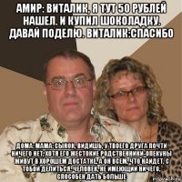 амир: виталик, я тут 50 рублей нашел. и купил шоколадку. давай поделю. виталик:спасибо дома: мама: сынок, видишь, у твоего друга почти ничего нет, хотя его жестокие родственники-опекуны живут в хорошем достатке, а он всем, что найдет, с тобой делиться. человек, не имеющий ничего, способен дать больше