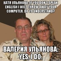 катя ульянова: if you don't speak english i will throw away your computer. do yo understand? валерия ульянова: yes, i do.