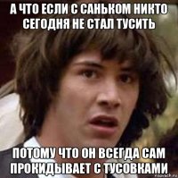 а что если с саньком никто сегодня не стал тусить потому что он всегда сам прокидывает с тусовками