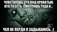 чувствуешь что под кроватью кто то есть: смотришь туда и... чел не перди я задыхаюсь. :)