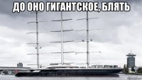 до оно гигантское, блять 