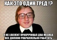 как это один тред !? я же libevent прикручивал два месяса, все должно рпараллельно работать