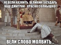 не вели казнить, великий государь наш дмитрий - красно солнышко! вели слово молвить...