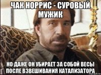 чак норрис - суровый мужик но даже он убирает за собой весы после взвешивания катализатора