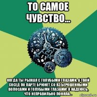 то самое чувство... когда ты рыжая с голубыми глазами, а твой сосед по парте брюнет со взъерошенными волосами и голубыми глазами! я надеюсь, что неправильно поняла...