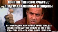 понятие "женское счастье" придумали ленивые женщины, которые родили и им больше ничего не надо в жизни. сюсюкаются с детьми до самого их взрослого возраста, оправдывая свою лень