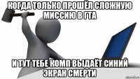 когда только прошёл сложную миссию в гта и тут тебе комп выдаёт синий экран смерти