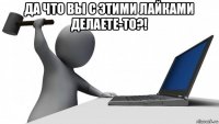 да что вы с этими лайками делаете-то?! 