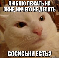 люблю лежать на окне, ничего не делать сосиськи есть?