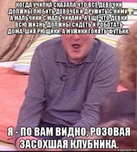 когда училка сказала что все девочки должны любить девочек и дружить с ними. а мальчики с мальчиками. а ещё что девки всю жизнь должны сидеть и роботать дома, шия рющики, а мужики гонять футбик. я - по вам видно, розовая засохшая клубника.