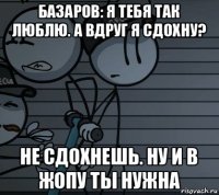 базаров: я тебя так люблю. а вдруг я сдохну? не сдохнешь. ну и в жопу ты нужна