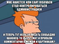 мне кажется, или сайт risovach стал контролироваться администрацией и теперь тут нельзя писать совбодно, наконец-то уберут мат и пропали комментарии к мемам и картинкам?