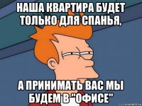 наша квартира будет только для спанья, а принимать вас мы будем в "офисе"