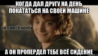 когда дал другу на день покататься на своей машине а он пропердел тебе всё сидение