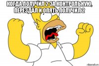 когда получил 2 за контрольную, перездал и опять получил 2 