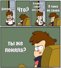 Диппер!!! Что? Я люблю тебя!!! я хочу тебя!!! Я тоже но закон ты же поняла?