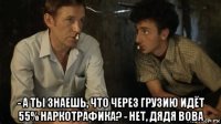  - а ты знаешь, что через грузию идёт 55% наркотрафика? - нет, дядя вова