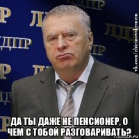  да ты даже не пенсионер, о чем с тобой разговаривать?