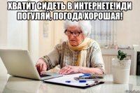 хватит сидеть в интернете!иди погуляй, погода хорошая! 