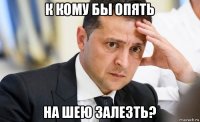 к кому бы опять на шею залезть?