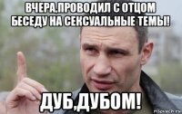 вчера,проводил с отцом беседу на сексуальные темы! дуб,дубом!