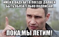 имей в виду,акт в поезде должен быть обязательно подписан! пока,мы летим!