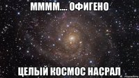 мммм.... офигено целый космос насрал