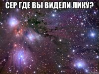 сер где вы видели лику? 