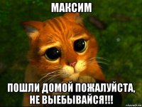 максим пошли домой пожалуйста, не выебывайся!!!