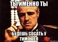 ты именно ты будешь сосать у тимофея