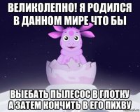 великолепно! я родился в данном мире что бы выебать пылесос в глотку а затем кончить в его пихву