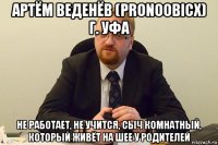 артём веденёв (pronoobicx) г. уфа не работает, не учится, сыч комнатный, который живёт на шее у родителей