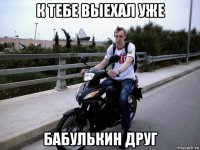 к тебе выехал уже бабулькин друг