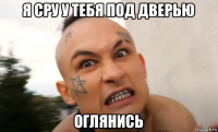 я сру у тебя под дверью оглянись