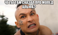 че ты там сказал про мопед альфа? 