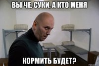 вы че, суки, а кто меня кормить будет?