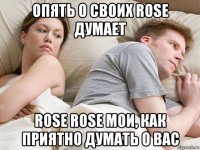 опять о своих rose думает rose rose мои, как приятно думать о вас