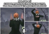 папа-у нас всё отобрали,машину,деньги,квартиру мы теперь бомжы а майнкрафт стал донатной помойкой! я-