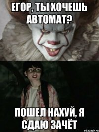 егор, ты хочешь автомат? пошел нахуй, я сдаю зачёт