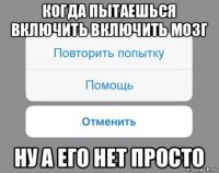 когда пытаешься включить включить мозг ну а его нет просто