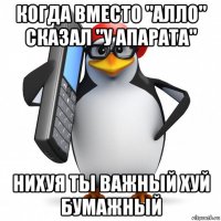 когда вместо "алло" сказал "у апарата" нихуя ты важный хуй бумажный