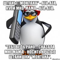 штаны "монтана" - ага-ага, купи мне, мама - ага-ага. "тебе ведь рано, - сказала мне мама. - носить крутые штанишки "монтана".