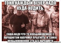 тоня:каждый вечер надо куда-ходить. саша:надо что-то необыкновенное, с парашютом например прыгнуть. я: самое необыкновенное это без парашюта