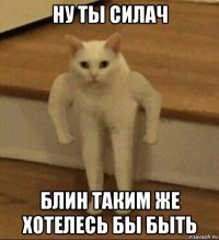 ну ты силач блин таким же хотелесь бы быть