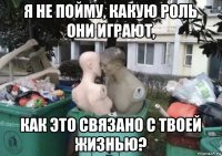 я не пойму, какую роль они играют, как это связано с твоей жизнью?