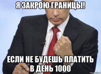 я закрою границы! если не будешь платить в день 1000