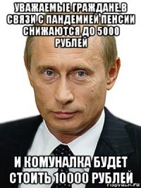 уважаемые граждане,в связи с пандемией пенсии снижаются до 5000 рублей и комуналка будет стоить 10000 рублей